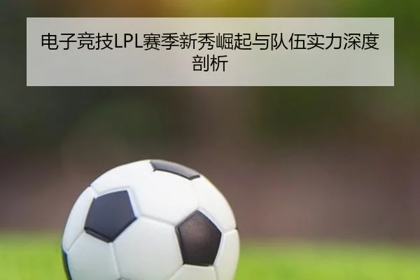 电子竞技LPL赛季新秀崛起与队伍实力深度剖析